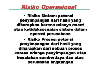 Risiko Operasional
• Risiko Sistem: potensi
penyimpangan dari hasil yang
diharapkan karena adanya cacat
atau ketidaksesuaian sistem dalam
operasi perusahaan
• Risiko Proses: potensi
penyimpangan dari hasil yang
diharapkan dari sebuah proses
karena adanya penyimpangan atau
kesalahan sumberdaya dan atau
perubahan lingkungan
 