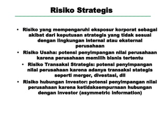 Risiko Strategis
• Risiko yang mempengaruhi eksposur korporat sebagai
akibat dari keputusan strategis yang tidak sesuai
dengan lingkungan internal atau eksternal
perusahaan
• Risiko Usaha: potensi penyimpangan nilai perusahaan
karena perusahaan memilih bisnis tertentu
• Risiko Transaksi Strategis: potensi penyimpangan
nilai perusahaan karena adanya transaksi stategis
seperti merger, divestasi, dll
• Risiko hubungan Investor: potensi penyimpangan nilai
perusahaan karena ketidaksempurnaan hubungan
dengan investor (asymmetric information)
 