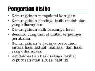 Pengertian Risiko
• Kemungkinan mengalami kerugian
• Kemungkinan hasilnya lebih rendah dari
yang diharapkan
• Kemungkinan naik-turunnya hasil
• Sesuatu yang timbul akibat terjadinya
perubahan
• Kemungkinan terjadinya perbedaan
antara hasil aktual (realisasi) dan hasil
yang diharapkan
• Ketidakpastian hasil sebagai akibat
keputusan atau situasi saat ini
 