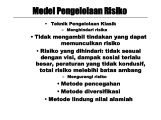 Model Pengelolaan Risiko
• Teknik Pengelolaan Klasik
– Menghindari risiko
• Tidak mengambil tindakan yang dapat
memunculkan risiko
• Risiko yang dihindari: tidak sesuai
dengan visi, dampak sosial terlalu
besar, peraturan yang tidak kondusif,
total risiko melebihi batas ambang
– Mengurangi risiko
• Metode pencegahan
• Metode diversifikasi
• Metode lindung nilai alamiah
 