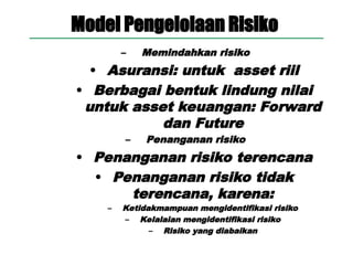 Model Pengelolaan Risiko
– Memindahkan risiko
• Asuransi: untuk asset riil
• Berbagai bentuk lindung nilai
untuk asset keuangan: Forward
dan Future
– Penanganan risiko
• Penanganan risiko terencana
• Penanganan risiko tidak
terencana, karena:
– Ketidakmampuan mengidentifikasi risiko
– Kelalaian mengidentifikasi risiko
– Risiko yang diabaikan
 
