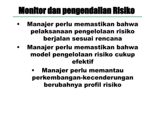 Monitor dan pengendalian Risiko
• Manajer perlu memastikan bahwa
pelaksanaan pengelolaan risiko
berjalan sesuai rencana
• Manajer perlu memastikan bahwa
model pengelolaan risiko cukup
efektif
• Manajer perlu memantau
perkembangan-kecenderungan
berubahnya profil risiko
 