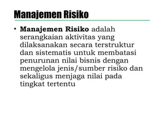 Manajemen Risiko
• Manajemen Risiko adalah
serangkaian aktivitas yang
dilaksanakan secara terstruktur
dan sistematis untuk membatasi
penurunan nilai bisnis dengan
mengelola jenis/sumber risiko dan
sekaligus menjaga nilai pada
tingkat tertentu
 