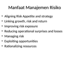 Manfaat Manajemen Risiko
Manfaat Manajemen Risiko
• Aligning Risk Appetite and strategy
• Linking growth, risk and return
• Improving risk exposure
• Reducing operational surprises and losses
• Managing risk
• Exploiting opportunities
• Rationalizing resources
 