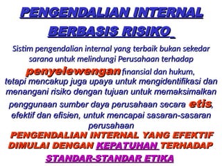 PENGENDALIAN INTERNAL
PENGENDALIAN INTERNAL
BERBASIS RISIKO
BERBASIS RISIKO
Sistim pengendalian internal yang terbaik bukan sekedar
Sistim pengendalian internal yang terbaik bukan sekedar
sarana untuk melindungi Perusahaan terhadap
sarana untuk melindungi Perusahaan terhadap
penyelewengan
penyelewengan finansial dan hukum,
finansial dan hukum,
PENGENDALIAN INTERNAL YANG EFEKTIF
PENGENDALIAN INTERNAL YANG EFEKTIF
DIMULAI DENGAN
DIMULAI DENGAN KEPATUHAN
KEPATUHAN TERHADAP
TERHADAP
STANDAR-STANDAR ETIKA
STANDAR-STANDAR ETIKA
tetapi mencakup juga upaya untuk mengidentifikasi dan
tetapi mencakup juga upaya untuk mengidentifikasi dan
menangani risiko dengan tujuan untuk memaksimalkan
menangani risiko dengan tujuan untuk memaksimalkan
penggunaan sumber daya perusahaan secara
penggunaan sumber daya perusahaan secara etis
etis,
,
efektif dan efisien, untuk mencapai sasaran-sasaran
efektif dan efisien, untuk mencapai sasaran-sasaran
perusahaan
perusahaan
 