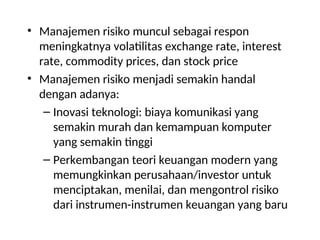 • Manajemen risiko muncul sebagai respon
meningkatnya volatilitas exchange rate, interest
rate, commodity prices, dan stock price
• Manajemen risiko menjadi semakin handal
dengan adanya:
– Inovasi teknologi: biaya komunikasi yang
semakin murah dan kemampuan komputer
yang semakin tinggi
– Perkembangan teori keuangan modern yang
memungkinkan perusahaan/investor untuk
menciptakan, menilai, dan mengontrol risiko
dari instrumen-instrumen keuangan yang baru
 