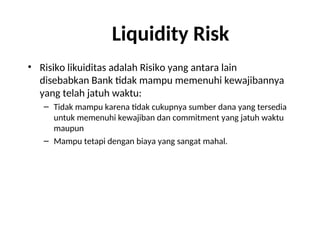 Liquidity Risk
• Risiko likuiditas adalah Risiko yang antara lain
disebabkan Bank tidak mampu memenuhi kewajibannya
yang telah jatuh waktu:
– Tidak mampu karena tidak cukupnya sumber dana yang tersedia
untuk memenuhi kewajiban dan commitment yang jatuh waktu
maupun
– Mampu tetapi dengan biaya yang sangat mahal.
 