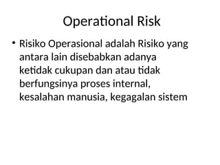 Operational Risk
• Risiko Operasional adalah Risiko yang
antara lain disebabkan adanya
ketidak cukupan dan atau tidak
berfungsinya proses internal,
kesalahan manusia, kegagalan sistem
 