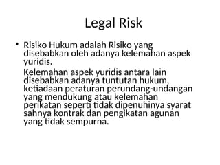 Legal Risk
• Risiko Hukum adalah Risiko yang
disebabkan oleh adanya kelemahan aspek
yuridis.
Kelemahan aspek yuridis antara lain
disebabkan adanya tuntutan hukum,
ketiadaan peraturan perundang-undangan
yang mendukung atau kelemahan
perikatan seperti tidak dipenuhinya syarat
sahnya kontrak dan pengikatan agunan
yang tidak sempurna.
 