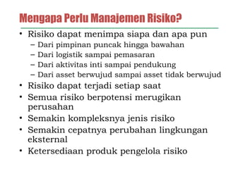 Mengapa Perlu Manajemen Risiko?
• Risiko dapat menimpa siapa dan apa pun
– Dari pimpinan puncak hingga bawahan
– Dari logistik sampai pemasaran
– Dari aktivitas inti sampai pendukung
– Dari asset berwujud sampai asset tidak berwujud
• Risiko dapat terjadi setiap saat
• Semua risiko berpotensi merugikan
perusahan
• Semakin kompleksnya jenis risiko
• Semakin cepatnya perubahan lingkungan
eksternal
• Ketersediaan produk pengelola risiko
 