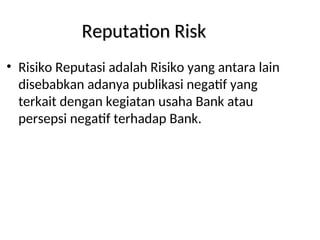 Reputation Risk
Reputation Risk
• Risiko Reputasi adalah Risiko yang antara lain
disebabkan adanya publikasi negatif yang
terkait dengan kegiatan usaha Bank atau
persepsi negatif terhadap Bank.
 