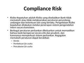 Compliance Risk
• Risiko Kepatuhan adalah Risiko yang disebabkan Bank tidak
mematuhi atau tidak melaksanakan peraturan perundang-
undangan dan ketentuan lain yang berlaku. Pengelolaan Risiko
kepatuhan dilakukan melalui penerapan sistem pengendalian
intern secara konsisten.
• Berbagai peraturan perbankan dikeluarkan untuk memastikan
bahwa bank beroperasi secara etis dan prudent, dan
karenanya memperkuat sistem perbankan. Kegagalan
mematuhi peraturan dapat berakibat:
– Denda
– Pembekuan ijin usaha
– Pencabutan ijin usaha
 