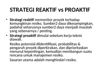 STRATEGI REAKTIF vs PROAKTIF
• Strategi reaktif memonitor proyek terhadap
kemungkinan resiko. Sumber2 daya dikesampingkan,
padahal seharusnya sumber2 daya menjadi masalah
yang sebenarnya / penting.
• Strategi proaktif dimulai sebelum kerja teknis
diawali.
Resiko potensial diidentifikasi, probabilitas &
pengaruh proyek diperkirakan, dan diprioritaskan
menurut kepentingan, kemudian membangun suatu
rencana untuk manajemen resiko.
Sasaran utama adalah menghindari resiko.
 