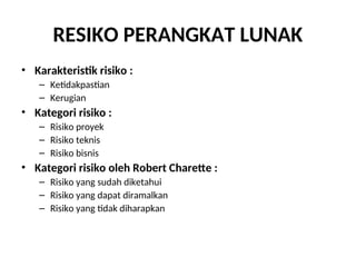 RESIKO PERANGKAT LUNAK
• Karakteristik risiko :
– Ketidakpastian
– Kerugian
• Kategori risiko :
– Risiko proyek
– Risiko teknis
– Risiko bisnis
• Kategori risiko oleh Robert Charette :
– Risiko yang sudah diketahui
– Risiko yang dapat diramalkan
– Risiko yang tidak diharapkan
 