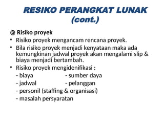 @ Risiko proyek
• Risiko proyek mengancam rencana proyek.
• Bila risiko proyek menjadi kenyataan maka ada
kemungkinan jadwal proyek akan mengalami slip &
biaya menjadi bertambah.
• Risiko proyek mengidenifikasi :
- biaya - sumber daya
- jadwal - pelanggan
- personil (staffing & organisasi)
- masalah persyaratan
RESIKO PERANGKAT LUNAK
(cont.)
 