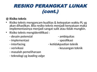@ Risiko teknis
• Risiko teknis mengancam kualitas & ketepatan waktu PL yg
akan dihasilkan. Bila resiko teknis menjadi kenyataan maka
implementasinya menjadi sangat sulit atau tidak mungkin.
• Risiko teknis mengidentifikasi :
- desain potensial - ambiquitas
- implementasi - spesifikasi
- interfacing - ketidakpastian teknik
- verivikasi - keusangan teknik
- masalah pemeliharaan
- teknologi yg leading edge
RESIKO PERANGKAT LUNAK
(cont.)
 