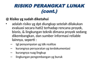 @ Risiko yg sudah diketahui
• adalah risiko yg dpt diungkap setelah dilakukan
evaluasi secara hati2 terhadap rencana proyek,
bisnis, & lingkungan teknik dimana proyek sedang
dikembangkan, dan sumber informasi reliable
lainnya, seperti :
– tgl penyampaian yg tdk realitas
– kurangnya persyaratan yg terdokumentasi
– kurangnya ruag lingkup
– lingkungan pengembangan yg buruk
RISIKO PERANGKAT LUNAK
(cont.)
 