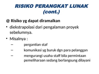 @ Risiko yg dapat diramalkan
• diekstrapolasi dari pengalaman proyek
sebelumnya.
• Misalnya :
– pergantian staf
– komunikasi yg buruk dgn para pelanggan
– mengurangi usaha staff bila permintaan
pemeliharaan sedang berlangsung dilayani
RISIKO PERANGKAT LUNAK
(cont.)
 