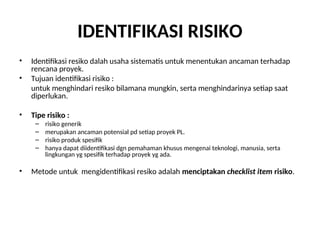 IDENTIFIKASI RISIKO
• Identifikasi resiko dalah usaha sistematis untuk menentukan ancaman terhadap
rencana proyek.
• Tujuan identifikasi risiko :
untuk menghindari resiko bilamana mungkin, serta menghindarinya setiap saat
diperlukan.
• Tipe risiko :
– risiko generik
– merupakan ancaman potensial pd setiap proyek PL.
– risiko produk spesifik
– hanya dapat diidentifikasi dgn pemahaman khusus mengenai teknologi, manusia, serta
lingkungan yg spesifik terhadap proyek yg ada.
• Metode untuk mengidentifikasi resiko adalah menciptakan checklist item risiko.
 