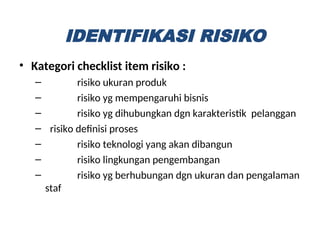 • Kategori checklist item risiko :
– risiko ukuran produk
– risiko yg mempengaruhi bisnis
– risiko yg dihubungkan dgn karakteristik pelanggan
– risiko definisi proses
– risiko teknologi yang akan dibangun
– risiko lingkungan pengembangan
– risiko yg berhubungan dgn ukuran dan pengalaman
staf
IDENTIFIKASI RISIKO
 