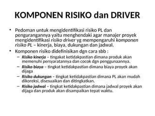 KOMPONEN RISIKO dan DRIVER
• Pedoman untuk mengidentifikasi risiko PL dan
pengurangannya yaitu menghendaki agar manajer proyek
mengidentifikasi risiko driver yg mempengaruhi komponen
risiko PL – kinerja, biaya, dukungan dan jadwal.
• Komponen risiko didefinisikan dgn cara sbb :
– Risiko kinerja – tingakat ketidakpastian dimana produk akan
memenuhi persyaratannya dan cocok dgn penggunaannya.
– Risiko biaya – tingkat ketidakpastian dimana biaya proyek akan
dijaga
– Risiko dukungan – tingkat ketidakpastian dimana PL akan mudah
dikoreksi, disesuaikan dan ditingkatkan.
– Risiko jadwal – tingkat ketidakpastian dimana jadwal proyek akan
dijaga dan produk akan disampaikan tepat waktu.
 