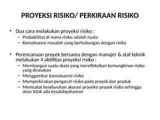PROYEKSI RISIKO/ PERKIRAAN RISIKO
• Dua cara melakukan proyeksi risiko :
– Probabilitas di mana risiko adalah nyata
– Konsekuensi masalah yang berhubungan dengan risiko
• Perencanaan proyek bersama dengan manajer & staf teknik
melakukan 4 aktifitas proyeksi risiko :
– Membangun suatu skala yang merefleksikan kemungkinan risiko
yang dirasakan
– Menggambar konsekuensi risiko
– Memperkirakan pengaruh risiko pada proyek dan produk
– Memcatat keseluruhan akurasi proyeksi proyek risiko sehingga
akan tidak ada kesalahpahaman
 