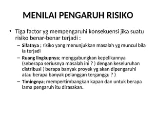 MENILAI PENGARUH RISIKO
• Tiga factor yg mempengaruhi konsekuensi jika suatu
risiko benar-benar terjadi :
– Sifatnya ; risiko yang menunjukkan masalah yg muncul bila
ia terjadi
– Ruang lingkupnya; menggabungkan kepelikannya
(seberapa seriusnya masalah ini ? ) dengan keseluruhan
distribusi ( berapa banyak proyek yg akan dipengaruhi
atau berapa banyak pelanggan terganggu ? )
– Timingnya; mempertimbangkan kapan dan untuk berapa
lama pengaruh itu dirasakan.
 