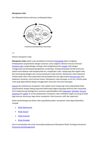 Manajemen risiko

Dari Wikipedia bahasa Indonesia, ensiklopedia bebas




Elemen manajemen risiko

Manajemen risiko adalah suatu pendekatan terstruktur/metodologi dalam mengelola
ketidakpastian yang berkaitan dengan ancaman; suatu rangkaian aktivitas manusia termasuk:
Penilaian risiko, pengembangan strategi untuk mengelolanya dan mitigasi risiko dengan
menggunakan pemberdayaan/pengelolaan sumberdaya. Strategi yang dapat diambil antara lain
adalah memindahkan risiko kepada pihak lain, menghindari risiko, mengurangi efek negatif risiko,
dan menampung sebagian atau semua konsekuensi risiko tertentu. Manajemen risiko tradisional
terfokus pada risiko-risiko yang timbul oleh penyebab fisik atau legal (seperti bencana alam atau
kebakaran, kematian, serta tuntutan hukum. Manajemen risiko keuangan, di sisi lain, terfokus pada
risiko yang dapat dikelola dengan menggunakan instrumen-instrumen keuangan.

Sasaran dari pelaksanaan manajemen risiko adalah untuk mengurangi risiko yang berbeda-beda
yang berkaitan dengan bidang yang telah dipilih pada tingkat yang dapat diterima oleh masyarakat.
Hal ini dapat berupa berbagai jenis ancaman yang disebabkan oleh lingkungan, teknologi, manusia,
organisasi dan politik. Di sisi lain pelaksanaan manajemen risiko melibatkan segala cara yang tersedia
bagi manusia, khususnya, bagi entitas manajemen risiko (manusia, staff, dan organisasi).

Dalam perkembangannya Risiko-risiko yang dibahas dalam manajemen risiko dapat diklasifikasi
menjadi

        Risiko Operasional

        Risiko Hazard

        Risiko Finansial

        Risiko Strategik

Hal ini menimbulkan ide untuk menerapkan pelaksanaan Manajemen Risiko Terintegrasi Korporasi
(Enterprise Risk Management).
 