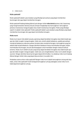 2. risiko murni.

Risiko spekulatif

Risiko spekulatif adalah suatu keadaan yang dihadapi perusahaan yang dapat memberikan
keuntungan dan juga dapat memberikan kerugian.

Risiko spekulatif kadang-kadang dikenal pula dengan istilah risiko bisnis(business risk). Seseorang
yang menginvestasikan dananya disuatu tempat menghadapi dua kemungkinan. Kemungkinan
pertama investasinya menguntungkan atau malah investasinya merugikan. Risiko yang dihadapi
seperti ini adalah risiko spekulatif. Risiko spekulatif adalah suatu keadaan yang dihadapi yang dapat
memberikan keuntungan dan juga dapat menimbulkan kerugian.

Risiko murni

Risiko murni (pure risk) adalah sesuatu yng hanya dapat berakibat merugikan atau tidak terjadi apa-
apa dan tidak mungkin menguntungkan. Salah satu contoh adalah kebakaran, apabila perusahaan
menderiat kebakaran,maka perusahaan tersebut akan menderita kerugian. kemungkinan yang lain
adalah tidak terjadi kebakaran. Dengan demikian kebakaran hanya menimbulkan kerugian, bukan
menimbulkan keuntungan, kecuali ada kesengajaan untuk membakar dengan maksud-maksud
tertentu. Risiko murni adalah sesuatu yang hanya dapat berakibat merugikan atau tidak terjadi apa-
apa dan tidak mungkin menguntungkan. Salah satu cara menghindarkan risiko murni adalah dengan
asuransi. Dengan demikian besarnya kerugian dapat diminimalkan. itu sebabnya risiko murni kadang
dikenal dengan istilah risiko yang dapat diasuransikan ( insurable risk ).

Perbedaan utama antara risiko spekulatif dengan risiko murni adalah kemungkinan untung ada atau
tidak, untuk risiko spekulatif masih terdapat kemungkinan untung sedangkan untuk risiko murni
tidak dapat kemungkinan untung.
 