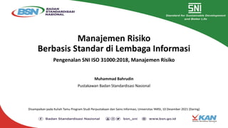Manajemen Risiko
Berbasis Standar di Lembaga Informasi
Pengenalan SNI ISO 31000:2018, Manajemen Risiko
Muhammad Bahrudin
Pustakawan Badan Standardisasi Nasional
Disampaikan pada Kuliah Tamu Program Studi Perpustakaan dan Sains Informasi, Universitas YARSI, 10 Desember 2021 (Daring)
1
 