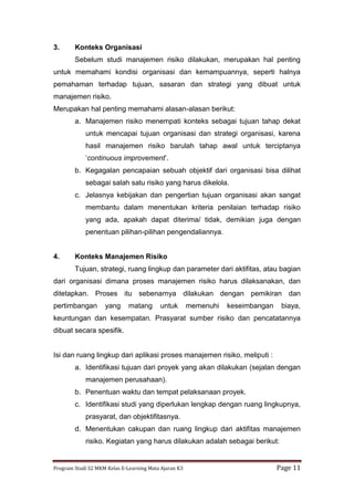 Program Studi S2 MKM Kelas E-Learning Mata Ajaran K3 Page 11
3. Konteks Organisasi
Sebelum studi manajemen risiko dilakukan, merupakan hal penting
untuk memahami kondisi organisasi dan kemampuannya, seperti halnya
pemahaman terhadap tujuan, sasaran dan strategi yang dibuat untuk
manajemen risiko.
Merupakan hal penting memahami alasan-alasan berikut:
a. Manajemen risiko menempati konteks sebagai tujuan tahap dekat
untuk mencapai tujuan organisasi dan strategi organisasi, karena
hasil manajemen risiko barulah tahap awal untuk terciptanya
‘continuous improvement’.
b. Kegagalan pencapaian sebuah objektif dari organisasi bisa dilihat
sebagai salah satu risiko yang harus dikelola.
c. Jelasnya kebijakan dan pengertian tujuan organisasi akan sangat
membantu dalam menentukan kriteria penilaian terhadap risiko
yang ada, apakah dapat diterima/ tidak, demikian juga dengan
penentuan pilihan-pilihan pengendaliannya.
4. Konteks Manajemen Risiko
Tujuan, strategi, ruang lingkup dan parameter dari aktifitas, atau bagian
dari organisasi dimana proses manajemen risiko harus dilaksanakan, dan
ditetapkan. Proses itu sebenarnya dilakukan dengan pemikiran dan
pertimbangan yang matang untuk memenuhi keseimbangan biaya,
keuntungan dan kesempatan. Prasyarat sumber risiko dan pencatatannya
dibuat secara spesifik.
Isi dan ruang lingkup dari aplikasi proses manajemen risiko, meliputi :
a. Identifikasi tujuan dari proyek yang akan dilakukan (sejalan dengan
manajemen perusahaan).
b. Penentuan waktu dan tempat pelaksanaan proyek.
c. Identifikasi studi yang diperlukan lengkap dengan ruang lingkupnya,
prasyarat, dan objektifitasnya.
d. Menentukan cakupan dan ruang lingkup dari aktifitas manajemen
risiko. Kegiatan yang harus dilakukan adalah sebagai berikut:
 