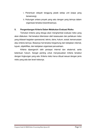 Program Studi S2 MKM Kelas E-Learning Mata Ajaran K3 Page 12
i. Penentuan wilayah tanggung jawab setiap unit (siapa yang
berwenang).
ii. Hubungan antara proyek yang satu dengan yang lainnya dalam
organisasi tersebut (koordinasinya).
5. Pengembangan Kriteria Dalam Melakukan Evaluasi Risiko
Tentukan kriteria yang diduga akan menghambat evaluasi risiko yang
akan dilakukan. Hal tersebut ditentukan oleh kesesuaian dan perlakuan risiko
yang didasari kegiatan operasional, teknis, dana, hukum, sosial, kemanusiaan
atau kriteria lainnya. Biasanya hal tersebut tergantung dari kebijakan internal,
tujuan, objektifitas, dan kebijakan organisasi perusahaan.
Kriteria dipengaruhi oleh persepsi internal dan eksternal, serta
ketentuan hukum. Sangat penting untuk menyesuaikan kriteria tersebut
dengan lingkungan yang ada. Kriteria risiko harus dibuat sesuai dengan jenis
risiko yang ada dan level risikonya.
 