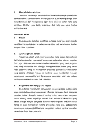 Program Studi S2 MKM Kelas E-Learning Mata Ajaran K3 Page 14
6. Mendefinisikan struktur
Termasuk didalamnya yaitu memisahkan aktivitas atau proyek kedalam
elemen-elemen. Elemen-elemen ini menyediakan suatu kerangka logis untuk
mengidentifikasi dan menganalisis agar dapat disusun urutan risiko yang
signifikan. Struktur yang dipilih tergantung dari risiko dan ruang lingkup
aktivitas/ proyek.
Identifikasi Risiko
1. Umum
Pada tahap ini dilakukan identifikasi terhadap risiko yang akan dikelola.
Identifikasi harus dilakukan terhadap semua risiko, baik yang berada didalam
ataupun diluar organisasi.
2. Apa Yang Dapat Terjadi
Tujuannya adalah untuk menyusun daftar risiko secara komprehensif
dari kejadian-kejadian yang dapat berdampak pada setiap elemen kegiatan.
Perlu juga dilakukan pencatatan terhadap faktor-faktor yang mempengaruhi
risiko yang ada secara rinci sehingga menggambarkan proses yang terjadi.
Pada dasarnya tahap ini memberikan eksplorasi gambaran permasalahan
yang sedang dihadapi. Tahap ini nantinya akan memberikan besaran
konsekuensi yang dapat terjadi. Konsekuensi merupakan salah satu variabel
penting untuk penentuan level risiko nantinya.
3. Bagaimana Dan Mengapa Itu Terjadi
Pada tahap ini dilakukan penyusunan skenario proses kejadian yang
akan menimbulkan risiko berdasarkan informasi gambaran hasil eksplorasi
masalah diatas. Skenario menjadi penting untuk memberikan rangkaian
‘cerita’ tentang proses terjadinya sebuah risiko, termasuk faktor-faktor yang
adapat diduga menjadi penyebab ataupun mempengaruhi timbulnya risiko.
Tahap ini akan memberikan rentang probabilitas yang ada. Sebagaimana
konsekuensi, maka probabilitas juga merupakan variabel penting yang akan
menentukan level risiko yang ada.
 