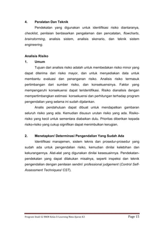 Program Studi S2 MKM Kelas E-Learning Mata Ajaran K3 Page 15
4. Peralatan Dan Teknik
Pendekatan yang digunakan untuk identifikasi risiko diantaranya,
checklist, penilaian berdasarkan pengalaman dan pencatatan, flowcharts,
brainstorming, analisis sistem, analisis skenario, dan teknik sistem
engineering.
Analisis Risiko
1. Umum
Tujuan dari analisis risiko adalah untuk membedakan risiko minor yang
dapat diterima dari risiko mayor, dan untuk menyediakan data untuk
membantu evaluasi dan penanganan risiko. Analisis risiko termasuk
pertimbangan dari sumber risiko, dan konsekuensinya. Faktor yang
mempengaruhi konsekuensi dapat teridentifikasi. Risiko dianalisis dengan
mempertimbangkan estimasi konsekuensi dan perhitungan terhadap program
pengendalian yang selama ini sudah dijalankan.
Analis pendahuluan dapat dibuat untuk mendapatkan gambaran
seluruh risiko yang ada. Kemudian disusun urutan risiko yang ada. Risiko-
risiko yang kecil untuk sementara diabaikan dulu. Prioritas diberikan kepada
risiko-risiko yang cukup signifikan dapat menimbulkan kerugian.
2. Menetapkan/ Determinasi Pengendalian Yang Sudah Ada
Identifikasi manajemen, sistem teknis dan prosedur-prosedur yang
sudah ada untuk pengendalian risiko, kemudian dinilai kelebihan dan
kekurangannya. Alat-alat yang digunakan dinilai kesesuainnya. Pendekatan-
pendekatan yang dapat dilakukan misalnya, seperti inspeksi dan teknik
pengendalian dengan penilaian sendiri/ professional judgement (Control Self-
Assessment Techniques/ CST).
 
