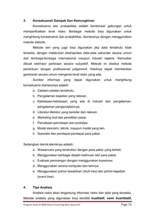 Program Studi S2 MKM Kelas E-Learning Mata Ajaran K3 Page 16
3. Konsekuensi/ Dampak Dan Kemungkinan
Konsekuensi dan probabilitas adalah kombinasi/ gabungan untuk
memperlihatkan level risiko. Berbagai metode bisa digunakan untuk
menghitung konsekuensi dan probabilitas, diantaranya dengan menggunakan
metode statistik.
Metode lain yang juga bisa digunakan jika data terdahulu tidak
tersedia, dengan melakukan ekstrapolasi data-data sekunder secara umum
dari lembaga-lembaga internasional maupun industri sejenis. Kemudian
dibuat estimasi/ perkiraan secara subyektif. Metode ini disebut metode
penentuan dengan professional judgement. Hasilnya dapat memberikan
gambaran secara umum mengenai level risiko yang ada.
Sumber informasi yang dapat digunakan untuk menghitung
konsekuensi diantaranya adalah:
a. Catatan-catatan terdahulu.
b. Pengalaman kejadian yang relevan.
c. Kebiasaan-kebiasaan yang ada di industri dan pengalaman-
pengalaman pengendaliannya.
d. Literatur-literatur yang beredar dan relevan.
e. Marketing test dan penelitian pasar.
f. Percobaan-percobaan dan prototipe.
g. Model ekonomi, teknik, maupun model yang lain.
h. Spesialis dan pendapat-pendapat para pakar.
Sedangkan teknik-tekniknya adalah:
a. Wawancara yang terstruktur dengan para pakar yang terkait.
b. Menggunakan berbagai disiplin keilmuan dari para pakar.
c. Evaluasi perorangan dengan menggunakan kuesioner.
d. Menggunakan sarana komputer dan lainnya.
e. Menggunakan pohon kesalahan (fault tree) dan pohon kejadian
(event tree).
4. Tipe Analisis
Analisis risiko akan tergantung informasi risiko dan data yang tersedia.
Metode analisis yang digunakan bisa bersifat kualitatif, semi kuantitatif,
 