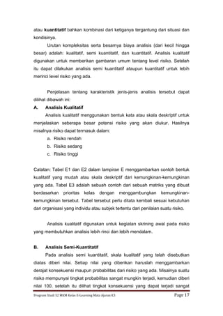 Program Studi S2 MKM Kelas E-Learning Mata Ajaran K3 Page 17
atau kuantitatif bahkan kombinasi dari ketiganya tergantung dari situasi dan
kondisinya.
Urutan kompleksitas serta besarnya biaya analisis (dari kecil hingga
besar) adalah: kualitatif, semi kuantitatif, dan kuantitatif. Analisis kualitatif
digunakan untuk memberikan gambaran umum tentang level risiko. Setelah
itu dapat dilakukan analisis semi kuantitatif ataupun kuantitatif untuk lebih
merinci level risiko yang ada.
Penjelasan tentang karakteristik jenis-jenis analisis tersebut dapat
dilihat dibawah ini:
A. Analisis Kualitatif
Analisis kualitatif menggunakan bentuk kata atau skala deskriptif untuk
menjelaskan seberapa besar potensi risiko yang akan diukur. Hasilnya
misalnya risiko dapat termasuk dalam:
a. Risiko rendah
b. Risiko sedang
c. Risiko tinggi
Catatan: Tabel E1 dan E2 dalam lampiran E menggambarkan contoh bentuk
kualitatif yang mudah atau skala deskriptif dari kemungkinan-kemungkinan
yang ada. Tabel E3 adalah sebuah contoh dari sebuah matriks yang dibuat
berdasarkan prioritas kelas dengan menggambungkan kemungkinan-
kemungkinan tersebut. Tabel tersebut perlu ditata kembali sesuai kebutuhan
dari organisasi yang individu atau subjek tertentu dari penilaian suatu risiko.
Analisis kualitatif digunakan untuk kegiatan skrining awal pada risiko
yang membutuhkan analisis lebih rinci dan lebih mendalam.
B. Analisis Semi-Kuantitatif
Pada analisis semi kuantitatif, skala kualitatif yang telah disebutkan
diatas diberi nilai. Setiap nilai yang diberikan haruslah menggambarkan
derajat konsekuensi maupun probabilitas dari risiko yang ada. Misalnya suatu
risiko mempunyai tingkat probabilitas sangat mungkin terjadi, kemudian diberi
nilai 100. setelah itu dilihat tingkat konsekuensi yang dapat terjadi sangat
 