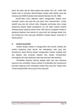 Program Studi S2 MKM Kelas E-Learning Mata Ajaran K3 Page 18
parah, lalu diberi nilai 50. Maka tingkat risiko adalah 100 x 50 = 5000. Nilai
tingkat risiko ini kemudian dikonfirmasikan dengan tabel standar yang ada
(misalnya dari ANZS/ Australian New Zealand Standard, No. 96, 1999).
Kehati-hatian harus dilakukan dalam menggunakan analisis semi-
kuantitatif, karena nilai yang kita buat belum tentu mencerminkan kondisi
obyektif yang ada dari sebuah risiko. Ketepatan perhitungan akan sangat
bergantung kepada tingkat pengetahuan tim ahli dalam analisis tersebut
terhadap proses terjadinya sebuah risiko. Oleh karena itu kegiatan analisis ini
sebaiknya dilakukan oleh sebuah tim yang terdiri dari berbagai disiplin ilmu
dan background, tentu saja juga melibatkan manajer ataupun supervisor di
bidang operasi.
C. Analisis Kuantitatif
Analisis dengan metode ini menggunakan nilai numerik. Kualitas dari
analisis tergantung pada akurasi dan kelengkapan data yang ada.
Konsekuensi dapat dihitung dengan menggunakan metode modeling hasil
dari kejadian atau kumpulan kejadian atau dengan mempekirakan
kemungkinan dari studi eksperimen atau data sekunder/ data terdahulu.
Probabilitas biasanya dihitung sebagai salah satu atau keduanya
(exposure dan probability). Kedua variabel ini (probabilitas dan konsekuensi)
kemudian digabung untuk menetapkan tingkat risiko yang ada. Tingkat risiko
ini akan berbeda-beda menurut jenis risiko yang ada.
 