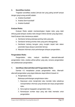 Program Studi S2 MKM Kelas E-Learning Mata Ajaran K3 Page 19
5. Sensitifitas Analisis
Tingkatan sensitifitas analisis (dimulai dari yang paling sensitif sampai
dengan yang kurang sensitif) adalah:
a. Analisis Kuantitatif
b. Analisis Semi-kuantitatif
c. Analisis Kualitatif
Evaluasi Risiko
Evaluasi Risiko adalah membandingkan tingkat risiko yang telah
dihitung pada tahapan analisis risiko dengan kriteria standar yang digunakan.
Hasil Evaluasi risiko diantaranya adalah:
a. Gambaran tentang seberapa penting risiko yang ada.
b. Gambaran tentang prioritas risiko yang perlu ditanggulangi.
c. Gambaran tentang kerugian yang mungkin terjadi baik dalam
parameter biaya ataupun parameter lainnya.
d. Masukan informasi untuk pertimbangan tahapan pengendalian.
Pengendalian Risiko
Pengendalian risiko meliputi identifikasi alternatif-alternatif
pengendalian risiko, analisis pilihan-pilihan yang ada, rencana pengendalian
dan pelaksanaan pengendalian.
1. Identifikasi Alternatif-Alternatif Pengendalian Risiko
Gambar 4.2 menjelaskan proses pengendalian risiko. Alternatif-
alternatif pengendalian yang dapat dilakukan dapat dilihat di bawah ini:
a. Penghindaran risiko
Beberapa pertimbangan penghindaran risiko :
1. Keputusan untuk menghindari atau menolak risiko sebaiknya
memperhatikan informasi yang tersedia dan biaya pengendalian
risiko.
2. Kemungkinan kegagalan pengendalian risiko.
3. Kemampuan sumber daya yang ada tidak memadai untuk
pengendalian.
 