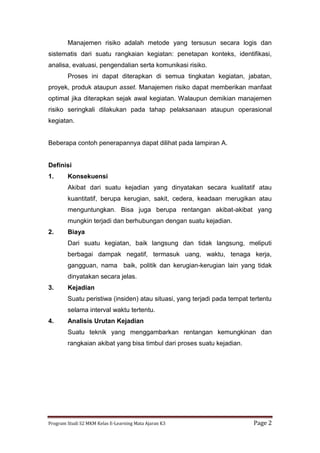 Program Studi S2 MKM Kelas E-Learning Mata Ajaran K3 Page 2
Manajemen risiko adalah metode yang tersusun secara logis dan
sistematis dari suatu rangkaian kegiatan: penetapan konteks, identifikasi,
analisa, evaluasi, pengendalian serta komunikasi risiko.
Proses ini dapat diterapkan di semua tingkatan kegiatan, jabatan,
proyek, produk ataupun asset. Manajemen risiko dapat memberikan manfaat
optimal jika diterapkan sejak awal kegiatan. Walaupun demikian manajemen
risiko seringkali dilakukan pada tahap pelaksanaan ataupun operasional
kegiatan.
Beberapa contoh penerapannya dapat dilihat pada lampiran A.
Definisi
1. Konsekuensi
Akibat dari suatu kejadian yang dinyatakan secara kualitatif atau
kuantitatif, berupa kerugian, sakit, cedera, keadaan merugikan atau
menguntungkan. Bisa juga berupa rentangan akibat-akibat yang
mungkin terjadi dan berhubungan dengan suatu kejadian.
2. Biaya
Dari suatu kegiatan, baik langsung dan tidak langsung, meliputi
berbagai dampak negatif, termasuk uang, waktu, tenaga kerja,
gangguan, nama baik, politik dan kerugian-kerugian lain yang tidak
dinyatakan secara jelas.
3. Kejadian
Suatu peristiwa (insiden) atau situasi, yang terjadi pada tempat tertentu
selama interval waktu tertentu.
4. Analisis Urutan Kejadian
Suatu teknik yang menggambarkan rentangan kemungkinan dan
rangkaian akibat yang bisa timbul dari proses suatu kejadian.
 