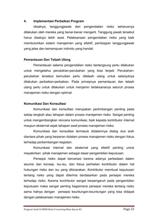 Program Studi S2 MKM Kelas E-Learning Mata Ajaran K3 Page 23
4. Implementasi Perbaikan Program
Idealnya, tanggungjawab dari pengendalian risiko seharusnya
dilakukan oleh mereka yang benar-benar mengerti. Tanggung jawab tersebut
harus disetujui lebih awal. Pelaksanaan pengendalian risiko yang baik
membutuhkan sistem manajemen yang efektif, pembagian tanggungjawab
yang jelas dan kemampuan individu yang handal.
Pemantauan Dan Telaah Ulang
Pemantauan selama pengendalian risiko berlangsung perlu dilakukan
untuk mengetahui perubahan-perubahan yang bisa terjadi. Perubahan-
perubahan tersebut kemudian perlu ditelaah ulang untuk selanjutnya
dilakukan perbaikan-perbaikan. Pada prinsipnya pemantauan dan telaah
ulang perlu untuk dilakukan untuk menjamin terlaksananya seluruh proses
manajemen risiko dengan optimal.
Komunikasi Dan Konsultasi
Komunikasi dan konsultasi merupakan pertimbangan penting pada
setiap langkah atau tahapan dalam proses manejemen risiko. Sangat penting
untuk mengembangkan rencana komunikasi, baik kepada kontributor internal
maupun eksternal sejak tahapan awal proses manajemen risiko.
Komunikasi dan konsultasi termasuk didalamnya dialog dua arah
diantara pihak yang berperan didalam proses manajemen risiko dengan fokus
terhadap perkembangan kegiatan.
Komunikasi internal dan eksternal yang efektif penting untuk
meyakinkan pihak manajemen sebagai dasar pengambilan keputusan.
Persepsi risiko dapat bervariasi karena adanya perbedaan dalam
asumsi dan konsep, isu-isu, dan fokus perhatian kontributor dalam hal
hubungan risiko dan isu yang dibicarakan. Kontributor membuat keputusan
tentang risiko yang dapat diterima berdasarkan pada persepsi mereka
terhadap risiko. Karena kontributor sangat berpengaruh pada pengambilan
keputusan maka sangat penting bagaimana persepsi mereka tentang risiko
sama halnya dengan persepsi keuntungan-keuntungan yang bisa didapat
dengan pelaksanaan manajemen risiko.
 