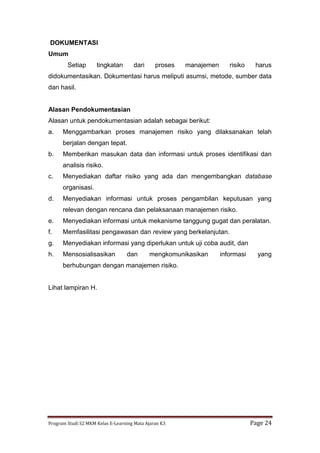 Program Studi S2 MKM Kelas E-Learning Mata Ajaran K3 Page 24
DOKUMENTASI
Umum
Setiap tingkatan dari proses manajemen risiko harus
didokumentasikan. Dokumentasi harus meliputi asumsi, metode, sumber data
dan hasil.
Alasan Pendokumentasian
Alasan untuk pendokumentasian adalah sebagai berikut:
a. Menggambarkan proses manajemen risiko yang dilaksanakan telah
berjalan dengan tepat.
b. Memberikan masukan data dan informasi untuk proses identifikasi dan
analisis risiko.
c. Menyediakan daftar risiko yang ada dan mengembangkan database
organisasi.
d. Menyediakan informasi untuk proses pengambilan keputusan yang
relevan dengan rencana dan pelaksanaan manajemen risiko.
e. Menyediakan informasi untuk mekanisme tanggung gugat dan peralatan.
f. Memfasilitasi pengawasan dan review yang berkelanjutan.
g. Menyediakan informasi yang diperlukan untuk uji coba audit, dan
h. Mensosialisasikan dan mengkomunikasikan informasi yang
berhubungan dengan manajemen risiko.
Lihat lampiran H.
 