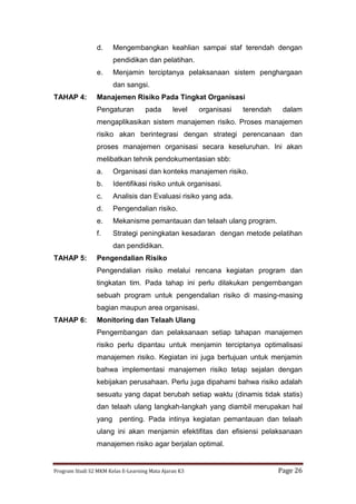 Program Studi S2 MKM Kelas E-Learning Mata Ajaran K3 Page 26
d. Mengembangkan keahlian sampai staf terendah dengan
pendidikan dan pelatihan.
e. Menjamin terciptanya pelaksanaan sistem penghargaan
dan sangsi.
TAHAP 4: Manajemen Risiko Pada Tingkat Organisasi
Pengaturan pada level organisasi terendah dalam
mengaplikasikan sistem manajemen risiko. Proses manajemen
risiko akan berintegrasi dengan strategi perencanaan dan
proses manajemen organisasi secara keseluruhan. Ini akan
melibatkan tehnik pendokumentasian sbb:
a. Organisasi dan konteks manajemen risiko.
b. Identifikasi risiko untuk organisasi.
c. Analisis dan Evaluasi risiko yang ada.
d. Pengendalian risiko.
e. Mekanisme pemantauan dan telaah ulang program.
f. Strategi peningkatan kesadaran dengan metode pelatihan
dan pendidikan.
TAHAP 5: Pengendalian Risiko
Pengendalian risiko melalui rencana kegiatan program dan
tingkatan tim. Pada tahap ini perlu dilakukan pengembangan
sebuah program untuk pengendalian risiko di masing-masing
bagian maupun area organisasi.
TAHAP 6: Monitoring dan Telaah Ulang
Pengembangan dan pelaksanaan setiap tahapan manajemen
risiko perlu dipantau untuk menjamin terciptanya optimalisasi
manajemen risiko. Kegiatan ini juga bertujuan untuk menjamin
bahwa implementasi manajemen risiko tetap sejalan dengan
kebijakan perusahaan. Perlu juga dipahami bahwa risiko adalah
sesuatu yang dapat berubah setiap waktu (dinamis tidak statis)
dan telaah ulang langkah-langkah yang diambil merupakan hal
yang penting. Pada intinya kegiatan pemantauan dan telaah
ulang ini akan menjamin efektifitas dan efisiensi pelaksanaan
manajemen risiko agar berjalan optimal.
 