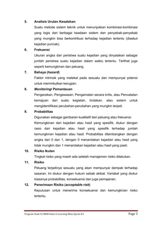 Program Studi S2 MKM Kelas E-Learning Mata Ajaran K3 Page 3
5. Analisis Urutan Kesalahan
Suatu metode sistem teknik untuk menunjukkan kombinasi-kombinasi
yang logis dari berbagai keadaan sistem dan penyebab-penyebab
yang mungkin bisa berkontribusi terhadap kejadian tertentu (disebut
kejadian puncak).
6. Frekuensi
Ukuran angka dari peristiwa suatu kejadian yang dinyatakan sebagai
jumlah peristiwa suatu kejadian dalam waktu tertentu. Terlihat juga
seperti kemungkinan dan peluang.
7. Bahaya (hazard)
Faktor intrinsik yang melekat pada sesuatu dan mempunyai potensi
untuk menimbulkan kerugian.
8. Monitoring/ Pemantauan
Pengecekan, Pengawasan, Pengamatan secara kritis, atau Pencatatan
kemajuan dari suatu kegiatan, tindakan, atau sistem untuk
mengidentifikasi perubahan-perubahan yang mungkin terjadi.
9. Probabilitas
Digunakan sebagai gambaran kualitatif dari peluang atau frekuensi.
Kemungkinan dari kejadian atau hasil yang spesifik, diukur dengan
rasio dari kejadian atau hasil yang spesifik terhadap jumlah
kemungkinan kejadian atau hasil. Probabilitas dilambangkan dengan
angka dari 0 dan 1, dengan 0 menandakan kejadian atau hasil yang
tidak mungkin dan 1 menandakan kejadian atau hasil yang pasti.
10. Risiko Ikutan
Tingkat risiko yang masih ada setelah manajemen risiko dilakukan.
11. Risiko
Peluang terjadinya sesuatu yang akan mempunyai dampak terhadap
sasaran. Ini diukur dengan hukum sebab akibat. Variabel yang diukur
biasanya probabilitas, konsekuensi dan juga pemajanan.
12. Penerimaan Risiko (acceptable risk)
Keputusan untuk menerima konsekuensi dan kemungkinan risiko
tertentu.
 