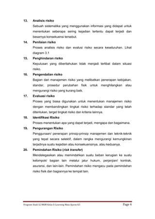 Program Studi S2 MKM Kelas E-Learning Mata Ajaran K3 Page 4
13. Analisis risiko
Sebuah sistematika yang menggunakan informasi yang didapat untuk
menentukan seberapa sering kejadian tertentu dapat terjadi dan
besarnya konsekuensi tersebut.
14. Penilaian risiko
Proses analisis risiko dan evalusi risiko secara keseluruhan. Lihat
diagram 3.1
15. Penghindaran risiko
Keputusan yang diberitahukan tidak menjadi terlibat dalam situasi
risiko.
16. Pengendalian risiko
Bagian dari manajemen risiko yang melibatkan penerapan kebijakan,
standar, prosedur perubahan fisik untuk menghilangkan atau
mengurangi risiko yang kurang baik.
17. Evaluasi risiko
Proses yang biasa digunakan untuk menentukan manajemen risiko
dengan membandingkan tingkat risiko terhadap standar yang telah
ditentukan, target tingkat risiko dan kriteria lainnya.
18. Identifikasi Risiko
Proses menentukan apa yang dapat terjadi, mengapa dan bagaimana.
19. Pengurangan Risiko
Penggunaan/ penerapan prinsip-prinsip manajemen dan teknik-teknik
yang tepat secara selektif, dalam rangka mengurangi kemungkinan
terjadinya suatu kejadian atau konsekuensinya, atau keduanya.
20. Pemindahan Risiko (risk transfer)
Mendelegasikan atau memindahkan suatu beban kerugian ke suatu
kelompok/ bagian lain melalui jalur hukum, perjanjian/ kontrak,
asuransi, dan lain-lain. Pemindahan risiko mengacu pada pemindahan
risiko fisik dan bagiannya ke tempat lain.
 