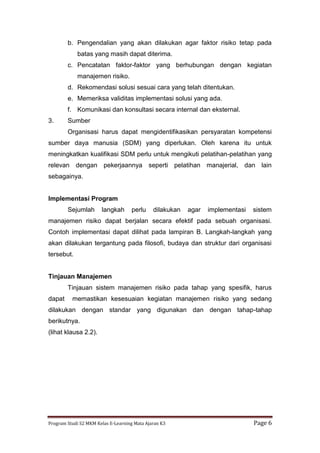 Program Studi S2 MKM Kelas E-Learning Mata Ajaran K3 Page 6
b. Pengendalian yang akan dilakukan agar faktor risiko tetap pada
batas yang masih dapat diterima.
c. Pencatatan faktor-faktor yang berhubungan dengan kegiatan
manajemen risiko.
d. Rekomendasi solusi sesuai cara yang telah ditentukan.
e. Memeriksa validitas implementasi solusi yang ada.
f. Komunikasi dan konsultasi secara internal dan eksternal.
3. Sumber
Organisasi harus dapat mengidentifikasikan persyaratan kompetensi
sumber daya manusia (SDM) yang diperlukan. Oleh karena itu untuk
meningkatkan kualifikasi SDM perlu untuk mengikuti pelatihan-pelatihan yang
relevan dengan pekerjaannya seperti pelatihan manajerial, dan lain
sebagainya.
Implementasi Program
Sejumlah langkah perlu dilakukan agar implementasi sistem
manajemen risiko dapat berjalan secara efektif pada sebuah organisasi.
Contoh implementasi dapat dilihat pada lampiran B. Langkah-langkah yang
akan dilakukan tergantung pada filosofi, budaya dan struktur dari organisasi
tersebut.
Tinjauan Manajemen
Tinjauan sistem manajemen risiko pada tahap yang spesifik, harus
dapat memastikan kesesuaian kegiatan manajemen risiko yang sedang
dilakukan dengan standar yang digunakan dan dengan tahap-tahap
berikutnya.
(lihat klausa 2.2).
 