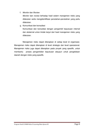 Program Studi S2 MKM Kelas E-Learning Mata Ajaran K3 Page 8
f. Monitor dan Review
Monitor dan review terhadap hasil sistem manajemen risiko yang
dilakukan serta mengidentifikasi perubahan-perubahan yang perlu
dilakukan.
g. Komunikasi dan konsultasi
Komunikasi dan konsultasi dengan pengambil keputusan internal
dan eksternal untuk tindak lanjut dari hasil manajemen risiko yang
dilakukan.
Manajemen risiko dapat diterapkan di setiap level di organisasi.
Manajemen risiko dapat diterapkan di level strategis dan level operasional.
Manajemen risiko juga dapat diterapkan pada proyek yang spesifik, untuk
membantu proses pengambilan keputusan ataupun untuk pengelolaan
daerah dengan risiko yang spesifik.
 