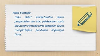 Risiko Strategis
risiko akibat ketidaktepatan dalam
pengambilan dan atau pelaksanaan suatu
keputusan strategis serta kegagalan dalam
mengantisipasi perubahan lingkungan
bisnis.
4
 