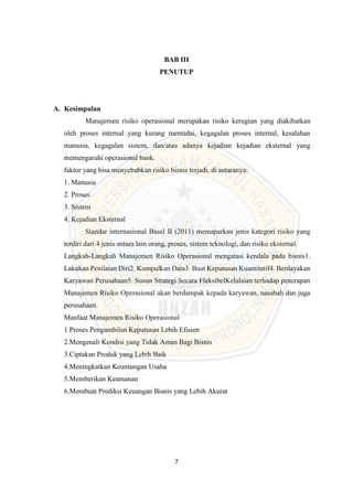 7
BAB III
PENUTUP
A. Kesimpulan
Manajemen risiko operasional merupakan risiko kerugian yang diakibatkan
oleh proses internal yang kurang memadai, kegagalan proses internal, kesalahan
manusia, kegagalan sistem, dan/atau adanya kejadian kejadian eksternal yang
memengaruhi operasional bank.
faktor yang bisa menyebabkan risiko bisnis terjadi, di antaranya:
1. Manusia
2. Proses
3. Sistem
4. Kejadian Eksternal
Standar internasional Basel II (2011) memaparkan jenis kategori risiko yang
terdiri dari 4 jenis antara lain orang, proses, sistem teknologi, dan risiko eksternal
Langkah-Langkah Manajemen Risiko Operasional mengatasi kendala pada bisnis1.
Lakukan Penilaian Diri2. Kumpulkan Data3. Buat Keputusan Kuantitatif4. Berdayakan
Karyawan Perusahaan5. Susun Strategi Secara FleksibelKelalaian terhadap penerapan
Manajemen Risiko Operasional akan berdampak kepada karyawan, nasabah dan juga
perusahaan.
Manfaat Manajemen Risiko Operasional
1.Proses Pengambilan Keputusan Lebih Efisien
2.Mengenali Kondisi yang Tidak Aman Bagi Bisnis
3.Ciptakan Produk yang Lebih Baik
4.Meningkatkan Keuntungan Usaha
5.Memberikan Keamanan
6.Membuat Prediksi Keuangan Bisnis yang Lebih Akurat
 