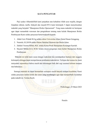 i
KATA PENGANTAR
Puji syukur Alhamdulillah kami panjatkan atas kehadirat Allah azza wajalla, dengan
limpahan rahmat, taufik, hidayah dan inayah-NYA kami kelompok 5 dapat menyelesaikan
makalah yang berjudul “Manajemen Risiko Operasional”. Yang mana makalah ini bertujuan
agar dapat menambah wawasan dan pengetahuan tentang mata kuliah Manajemen Risiko
Pembiayaan Kami selaku penyusun berterimakasih kepada:
1. Abdul Aziz Wahab M.Ag selaku rektor Universitas Islam Zainul Hasan Genggong.
2. Nuntufa, S.E,M.M selaku Dekan Fakultas Ekonomi dan Bisnis Islam.
3. Zahida I’tisoma Billah, M.E. selaku Ketua Prodi Manajemen Keuangan Syariah.
4. Hayatul Millah,S.E.I, M.M. Selaku dosen pengampu mata kuliah Manajemen Risiko
Pembiayaan
Makalah ini telah kami susun dengan maksimal dan mendapatkan bantuan dari anggota
kelompok sehingga dapat memperlancar pembuatan makalah ini. Terlepas dari semua itu, kami
menyadari sepenuhnya bahwa masih ada kekurangan baik dari segi susunan kalimat maupun
tata bahasanya.
Semoga makalah ini dapat bermanfaat walaupun masih banyak terdapat kesalahan. Kami
selaku penyusun mohon kritik dan saran yang membangun agar dapt memperbaiki kesalahan
pada makalh ini. Terima Kasih.
Probolinggo, 25 Maret 2023
Penulis
 