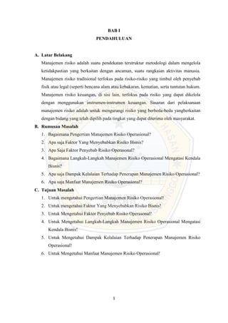 1
BAB I
PENDAHULUAN
A. Latar Belakang
Manajemen risiko adalah suatu pendekatan terstruktur metodologi dalam mengelola
ketidakpastian yang berkaitan dengan ancaman, suatu rangkaian aktivitas manusia.
Manajemen risiko tradisional terfokus pada risiko-risiko yang timbul oleh penyebab
fisik atau legal (seperti bencana alam atau kebakaran, kematian, serta tuntutan hukum.
Manajemen risiko keuangan, di sisi lain, terfokus pada risiko yang dapat dikelola
dengan menggunakan instrumen-instrumen keuangan. Sasaran dari pelaksanaan
manajemen risiko adalah untuk mengurangi risiko yang berbeda-beda yangberkaitan
dengan bidang yang telah dipilih pada tingkat yang dapat diterima oleh masyarakat.
B. Rumusan Masalah
1. Bagaimana Pengertian Manajemen Risiko Operasional?
2. Apa saja Faktor Yang Menyebabkan Risiko Bisnis?
3. Apa Saja Faktor Penyebab Risiko Operasonal?
4. Bagaimana Langkah-Langkah Manajemen Risiko Operasional Mengatasi Kendala
Bisnis?
5. Apa saja Dampak Kelalaian Terhadap Penerapan Manajemen Risiko Operasional?
6. Apa saja Manfaat Manajemen Risiko Operasional?
C. Tujuan Masalah
1. Untuk mengetahui Pengertian Manajemen Risiko Operasional!
2. Untuk mengetahui Faktor Yang Menyebabkan Risiko Bisnis!
3. Untuk Mengetahui Faktor Penyebab Risiko Operasonal!
4. Untuk Mengetahui Langkah-Langkah Manajemen Risiko Operasional Mengatasi
Kendala Bisnis!
5. Untuk Mengetahui Dampak Kelalaian Terhadap Penerapan Manajemen Risiko
Operasional!
6. Untuk Mengetahui Manfaat Manajemen Risiko Operasional!
 